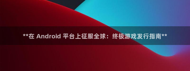 新航娱乐公司扣费流程详解表图片：**在 Android 平台上征服全球：终极游戏发行指南**